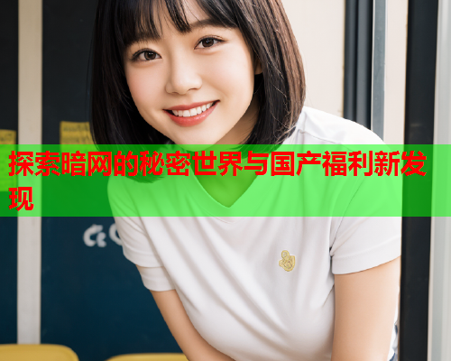 探索暗网的秘密世界与国产福利新发现