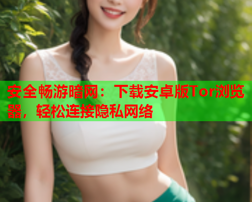 安全畅游暗网：下载安卓版Tor浏览器，轻松连接隐私网络